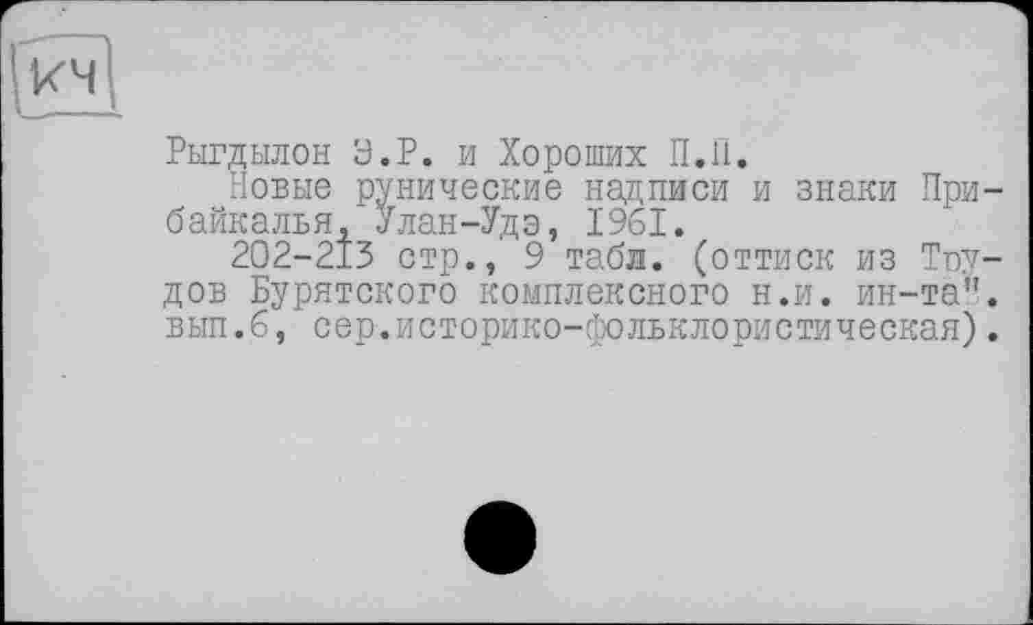 ﻿кч
Рыгдылон У.Р. и Хороших П.П.
Новые рунические надписи и знаки Прибайкалья, Улан-Удэ, 1'961.
202-213 стр., 9 табл, (оттиск из Тоу-дов Бурятского комплексного н.и. ин-та". вып.6, сер.историко-фольклористическая).